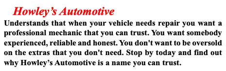 &nbsp;Howley’s Automotive Understands that when your vehicle needs repair you want a professional mechanic that you can trust. You want somebody experienced, reliable and honest. You don't want to be oversold on the extras that you don't need. Stop by today and find out why Howley’s Automotive is a name you can trust.